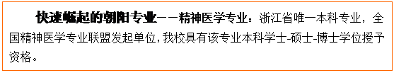 文本框: 快速崛起的朝阳专业——精神医学专业：浙江省唯一本科专业，全国精神医学专业联盟发起单位，我校具有该专业本科学士-硕士-博士学位授予资格。